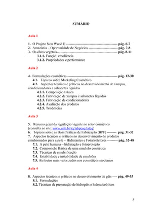 5
SUMÁRIO
Aula 1
1. O Projeto Non Wood II -------------------------------------------- pág. 6-7
2. Amazônia – Oportunidade de Negócios ------------------------- pág. 7-8
3. Os óleos vegetais---------------------------------------------------- pág. 8-11
3.1.1. Função: emoliência
3.1.2. Propriedades e performance
Aula 2
4. Formulações cosméticas ------------------------------------------- pág. 12-30
4.1. Tópicos sobre Marketing Cosmético
4.2. Aspectos técnicos e práticos no desenvolvimento de xampus,
condicionadores e sabonetes líquidos
4.2.1. Composição Básica
4.2.2. Fabricação de xampus e sabonetes líquidos
4.2.3. Fabricação de condicionadores
4.2.4. Avaliação dos produtos
4.2.5. Tendências
Aula 3
5. Resumo geral da legislação vigente no setor cosmético
(consulta ao site: www.unb.br/iq/labpesq/lateq)
6. Tópicos sobre as Boas Práticas de Fabricação (BPF) -------- pág. 31-32
7. Aspectos técnicos e práticos no desenvolvimento de produtos
emulsionados para a pele – Hidratantes e Fotoprotetores --------- pág. 32-48
7.1. A pele humana – hidratação e fotoproteção
7.2. Composição Básica de uma emulsão cosmética
7.3. Técnicas de emulsificação
7.4. Estabilidade e instabilidade de emulsões
7.5. Atributos mais valorizados nos cosméticos modernos
Aula 4
8. Aspectos técnicos e práticos no desenvolvimento de géis ---- pág. 49-53
8.1. Formulações
8.2. Técnicas de preparação de hidrogéis e hidroalcoólicos
 