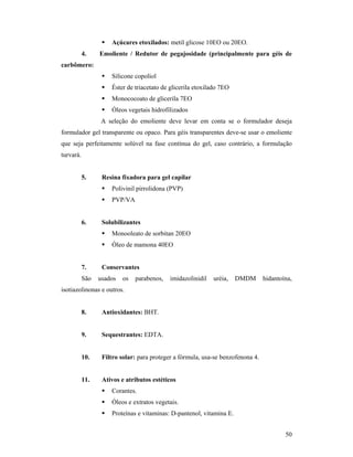 50
 Açúcares etoxilados: metil glicose 10EO ou 20EO.
4. Emoliente / Redutor de pegajosidade (principalmente para géis de
carbômero:
 Silicone copoliol
 Éster de triacetato de glicerila etoxilado 7EO
 Monococoato de glicerila 7EO
 Óleos vegetais hidrofilizados
A seleção do emoliente deve levar em conta se o formulador deseja
formulador gel transparente ou opaco. Para géis transparentes deve-se usar o emoliente
que seja perfeitamente solúvel na fase contínua do gel, caso contrário, a formulação
turvará.
5. Resina fixadora para gel capilar
 Polivinil pirrolidona (PVP)
 PVP/VA
6. Solubilizantes
 Monooleato de sorbitan 20EO
 Óleo de mamona 40EO
7. Conservantes
São usados os parabenos, imidazolinidil uréia, DMDM hidantoína,
isotiazolinonas e outros.
8. Antioxidantes: BHT.
9. Sequestrantes: EDTA.
10. Filtro solar: para proteger a fórmula, usa-se benzofenona 4.
11. Ativos e atributos estéticos
 Corantes.
 Óleos e extratos vegetais.
 Proteínas e vitaminas: D-pantenol, vitamina E.
 