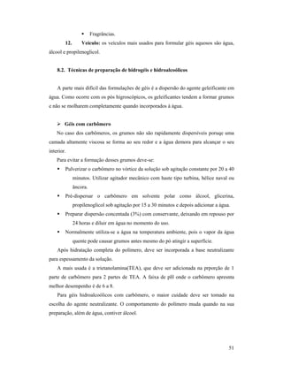 51
 Fragrâncias.
12. Veículo: os veículos mais usados para formular géis aquosos são água,
álcool e propilenoglicol.
8.2. Técnicas de preparação de hidrogéis e hidroalcoólicos
A parte mais difícil das formulações de géis é a dispersão do agente geleificante em
água. Como ocorre com os pós higroscópicos, os geleificantes tendem a formar grumos
e não se molharem completamente quando incorporados à água.
 Géis com carbômero
No caso dos carbômeros, os grumos não são rapidamente dispersíveis poruqe uma
camada altamente viscosa se forma ao seu redor e a água demora para alcançar o seu
interior.
Para evitar a formação desses grumos deve-se:
 Pulverizar o carbômero no vórtice da solução sob agitação constante por 20 a 40
minutos. Utilizar agitador mecânico com haste tipo turbina, hélice naval ou
âncora.
 Pré-dispersar o carbômero em solvente polar como álcool, glicerina,
propilenoglicol sob agitação por 15 a 30 minutos e depois adicionar a água.
 Preparar dispersão concentada (3%) com conservante, deixando em repouso por
24 horas e diluir em água no momento do uso.
 Normalmente utiliza-se a água na temperatura ambiente, pois o vapor da água
quente pode causar grumos antes mesmo do pó atingir a superfície.
Após hidratação completa do polímero, deve ser incorporada a base neutralizante
para espessamento da solução.
A mais usada é a trietanolamina(TEA), que deve ser adicionada na prporção de 1
parte de carbômero para 2 partes de TEA. A faixa de pH onde o carbômero apresnta
melhor desempenho é de 6 a 8.
Para géis hidroalcoólicos com carbômero, o maior cuidade deve ser tomado na
escolha do agente neutralizante. O comportamento do polímero muda quando na sua
preparação, além de água, contiver álcool.
 