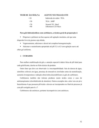 52
TEOR DE ÁLCOOL(%) AGENTE NEUTRALIZANTE
<10 hidróxido de sódio / TEA
>30 TEA / AMP
>70 Neutrol TE / Basf
>90 Ethomeen C25/Akzo
Para géis hidroalcoólicos com carbômero, a técnica geral de preparação é:
 Dispersar o polímero na fase aquosa sob agitação mecânica, até que uma
dispersão livre de grumos seja obtida;
 Vagarosamente, adicionar o álcool até completa homogeneização;
 Adiconar o neutralizante apropriado até pH 5,5 a 6,5 com agitação suave até
obter gel uniforme.
 CUIDADOS
Para melhor estabilização de géis, a atenção especial é dada à faixa de pH ideal para
cada geleificante, desrita na ficha técnica do produto.
Outro fator que deve ser observado é a imcompatibilidade. Sais de dureza de água,
eletrólitos solúveis em água, presença de tensoativos etoxilados antes da neutralização,
aumento d temperatura e radiação ultravioleta desestabilizam os géis de carbômero.
Carbômeros também não toleram produtos muito ácidos como o caso de
antitranspirantes (clorohidróxido de alumínio). Outros exemplos são a aloe vera em pó e
benzofenona 4 que possuem pH ácido e devem ser incorporados no final do processo já
com pH corrigido para 6 a 7.
Carbômeros são aniônicos, portanto incompatíveis com catiônicos.
 