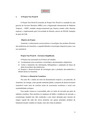 6
1. O Projeto Non Wood II
O Projeto Non-Wood II (extensão do Projeto Non Wood I) é resultado de uma
parceria do Governo Brasileiro (MRE) com a Organização Internacional de Madeiras
Tropicais – OIMT, entidade intergovernamental que financia estudos sobre florestas
tropicais, e implementado pela Universidade de Brasília, através da FEPAD, fundação
de apoio da UnB.
Objetivo do Projeto
Aumentar o conhecimento socioeconômico e tecnológico dos produtos florestais
não-madeireiros da Amazônia, e expandir/difundir as tecnologias disponíveis para o seu
uso sustentável.
Projeto Non-Wood II – Estrutura Simplificada
O Projeto está estruturado em 03 blocos de trabalho:
 Levantamento sócio-econômico e tecnológico, documentação e diagnóstico.
 Coleta e tratamento das informações bibliográficas e ampliação do banco de
dados de produtos não-madeireiros;
 Pesquisa e desenvolvimento de tecnologias para a produção não-madeireira e
difusão destas na Amazônia.
O Curso e o Manual de Cosméticos
Nos anos 80, o alarde em torno do desmatamento tropical e, em particular, da
Amazônia, fez emergir, como questão ambiental global, a proposta de desenvolvimento
sustentável como meio de conciliar metas de crescimento econômico e social com
sustentabilidade ecológica.
Esse quadro somou-se à necessidade cada vez maior de inovação por parte da
indústria cosmética. Para satisfazer às mudanças de hábito e tendências de mercado, a
cosmetologia mundial tem sido conduzida a uma maior demanda para insumos de
origem vegetal (de cada dez ativos presentes nos quinze principais produtos de
tratamento de pele vendidos no mundo, cinco são à base de plantas).
AULA 1
 