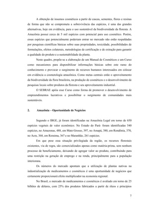 7
A obtenção de insumos cosméticos a partir de cascas, sementes, flores e resinas
de forma que não se comprometa a sobrevivência das espécies, é uma das grandes
alternativas, hoje em evidência, para o uso sustentável da biodiversidade da floresta. A
Amazônia possui cerca de 5 mil espécies com potencial para uso cosmético. Porém,
essas espécies que potencialmente poderiam entrar no mercado não estão respaldadas
por pesquisas científicas básicas sobre suas propriedades, toxicidade, possibilidades de
formulações, efeitos colaterais, metodologias de certificação e de extração para garantir
a qualidade do produto e a sustentabilidade da planta.
Neste quadro, propõe-se a elaboração de um Manual de Cosméticos e um Curso
como mecanismos para disponibilizar informações básicas sobre este ramo do
conhecimento e provocar o surgimento de recursos humanos interessados em colocar
em evidência a cosmetologia amazônica. Como metas centrais estão o aproveitamento
da biodiversidade da flora brasileira, na produção de cosméticos e o desenvolvimento de
pesquisas locais sobre produtos da floresta e seu aproveitamento industrial.
O SEBRAE apóia esse Curso como forma de promover o desenvolvimento de
empreendimentos lucrativos e possibilitar o surgimento de comunidades mais
sustentáveis.
2. Amazônia – Oportunidade de Negócios
Segundo o IBGE, já foram identificadas na Amazônia Legal em torno de 650
espécies vegetais de valor econômico. No Estado do Pará· foram identificadas 540
espécies, no Amazonas, 488, em Mato Grosso, 397, no Amapá, 380, em Rondônia, 370,
no Acre, 368, em Roraima, 367 e no Maranhão, 261 espécies.
Em que pese essa situação privilegiada da região, os recursos florestais
existentes, via de regra, são comercializados apenas como matéria-prima, sem nenhum
processo de beneficiamento, deixando de agregar valor ao produto, contribuindo para
uma restrição na geração de emprego e na renda, principalmente para a população
interiorana.
Os números do mercado apontam que a utilização de plantas nativas na
industrialização de medicamentos e cosméticos é uma oportunidade de negócios que
certamente proporcionará efeito multiplicador na economia regional.
No Brasil, o mercado de medicamentos e cosméticos é avaliado em torno de 25
bilhões de dólares, com 25% dos produtos fabricados a partir de óleos e princípios
 