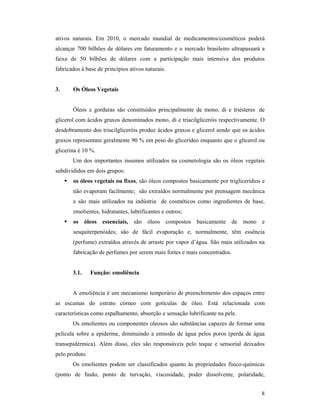 8
ativos naturais. Em 2010, o mercado mundial de medicamentos/cosméticos poderá
alcançar 700 bilhões de dólares em faturamento e o mercado brasileiro ultrapassará a
faixa de 50 bilhões de dólares com a participação mais intensiva dos produtos
fabricados à base de princípios ativos naturais.
3. Os Óleos Vegetais
Óleos e gorduras são constituídos principalmente de mono, di e triésteres de
glicerol com ácidos graxos denominados mono, di e triacilgliceróis respectivamente. O
desdobramento dos triacilgliceróis produz ácidos graxos e glicerol sendo que os ácidos
graxos representam geralmente 90 % em peso do glicerídeo enquanto que o glicerol ou
glicerina é 10 %.
Um dos importantes insumos utilizados na cosmetologia são os óleos vegetais
subdivididos em dois grupos:
 os óleos vegetais ou fixos, são óleos compostos basicamente por triglicerídios e
não evaporam facilmente; são extraídos normalmente por prensagem mecânica
e são mais utilizados na indústria de cosméticos como ingredientes de base,
emolientes, hidratantes, lubrificantes e outros;
 os óleos essenciais, são óleos compostos basicamente de mono e
sesquiterpenóides; são de fácil evaporação e, normalmente, têm essência
(perfume) extraídos através de arraste por vapor d’água. São mais utilizados na
fabricação de perfumes por serem mais fortes e mais concentrados.
3.1. Função: emoliência
A emoliência é um mecanismo temporário de preenchimento dos espaços entre
as escamas do estrato córneo com gotículas de óleo. Está relacionada com
características como espalhamento, absorção e sensação lubrificante na pele.
Os emolientes ou componentes oleosos são substâncias capazes de formar uma
película sobre a epiderme, diminuindo a emissão de água pelos poros (perda de água
transepidérmica). Além disso, eles são responsáveis pelo toque e sensorial deixados
pelo produto.
Os emolientes podem ser classificados quanto às propriedades físico-químicas
(ponto de fusão, ponto de turvação, viscosidade, poder dissolvente, polaridade,
 
