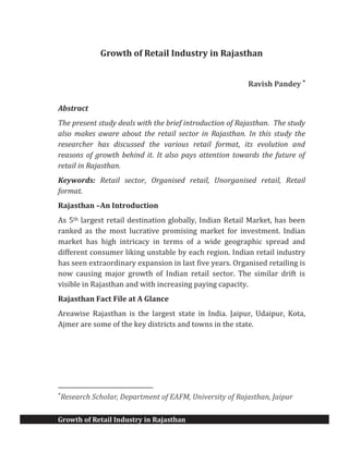 Growth of Retail Industry in Rajasthan
Growth of Retail Industry in Rajasthan
Ravish Pandey *
Abstract
The present study deals with the brief introduction of Rajasthan. The study
also makes aware about the retail sector in Rajasthan. In this study the
researcher has discussed the various retail format, its evolution and
reasons of growth behind it. It also pays attention towards the future of
retail in Rajasthan.
Keywords: Retail sector, Organised retail, Unorganised retail, Retail
format.
Rajasthan –An Introduction
As 5th largest retail destination globally, Indian Retail Market, has been
ranked as the most lucrative promising market for investment. Indian
market has high intricacy in terms of a wide geographic spread and
different consumer liking unstable by each region. Indian retail industry
has seen extraordinary expansion in last five years. Organised retailing is
now causing major growth of Indian retail sector. The similar drift is
visible in Rajasthan and with increasing paying capacity.
Rajasthan Fact File at A Glance
Areawise Rajasthan is the largest state in India. Jaipur, Udaipur, Kota,
Ajmer are some of the key districts and towns in the state.
*
Research Scholar, Department of EAFM, University of Rajasthan, Jaipur
 