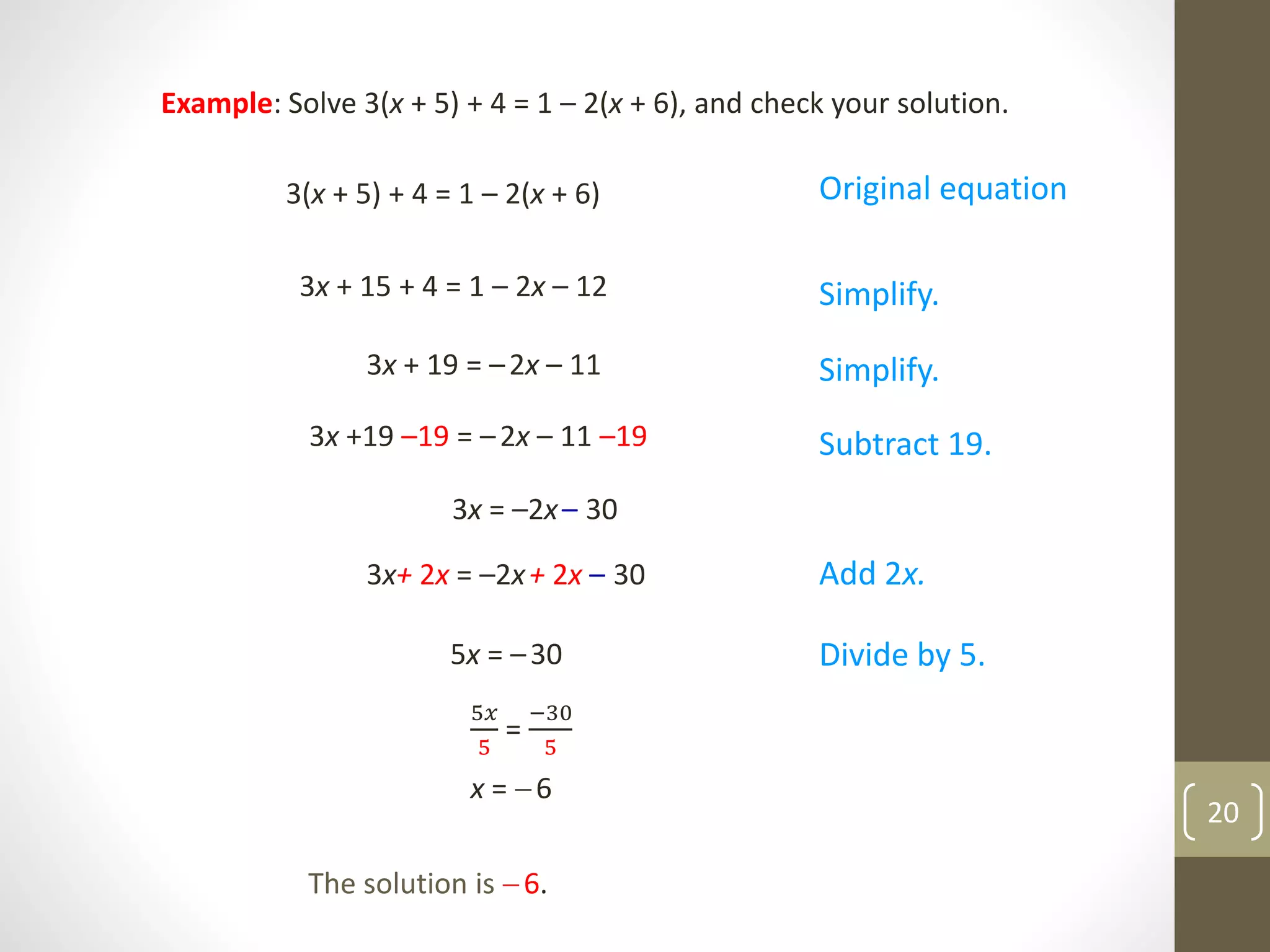 Example: Solve 3(x + 5) + 4 = 1 – 2(x + 6), and check your solution.
3(x + 5) + 4 = 1 – 2(x + 6)
3x + 15 + 4 = 1 – 2x – 12
3x + 19 = –2x – 11
3x +19 –19 = –2x – 11 –19
3x = –2x– 30
5𝑥
5
=
−30
5
The solution is 6.
Original equation
Simplify.
Simplify.
Subtract 19.
Add 2x.
Divide by 5.5x = –30
3x+ 2x = –2x+ 2x – 30
x = 6
20
 