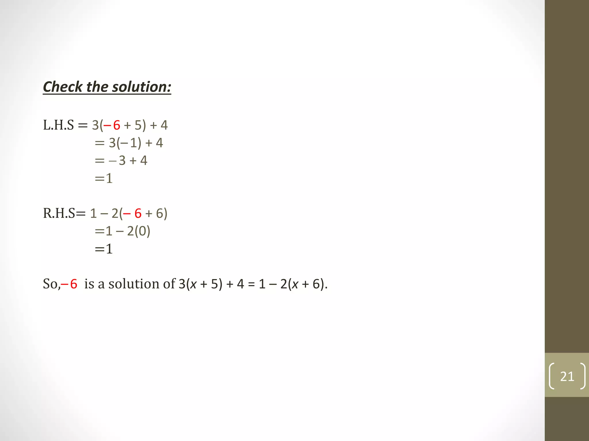 Check the solution:
L.H.S = 3(–6 + 5) + 4
= 3(–1) + 4
= 3 + 4
=1
R.H.S= 1 – 2(– 6 + 6)
=1 – 2(0)
=1
So,–6 is a solution of 3(x + 5) + 4 = 1 – 2(x + 6).
21
 