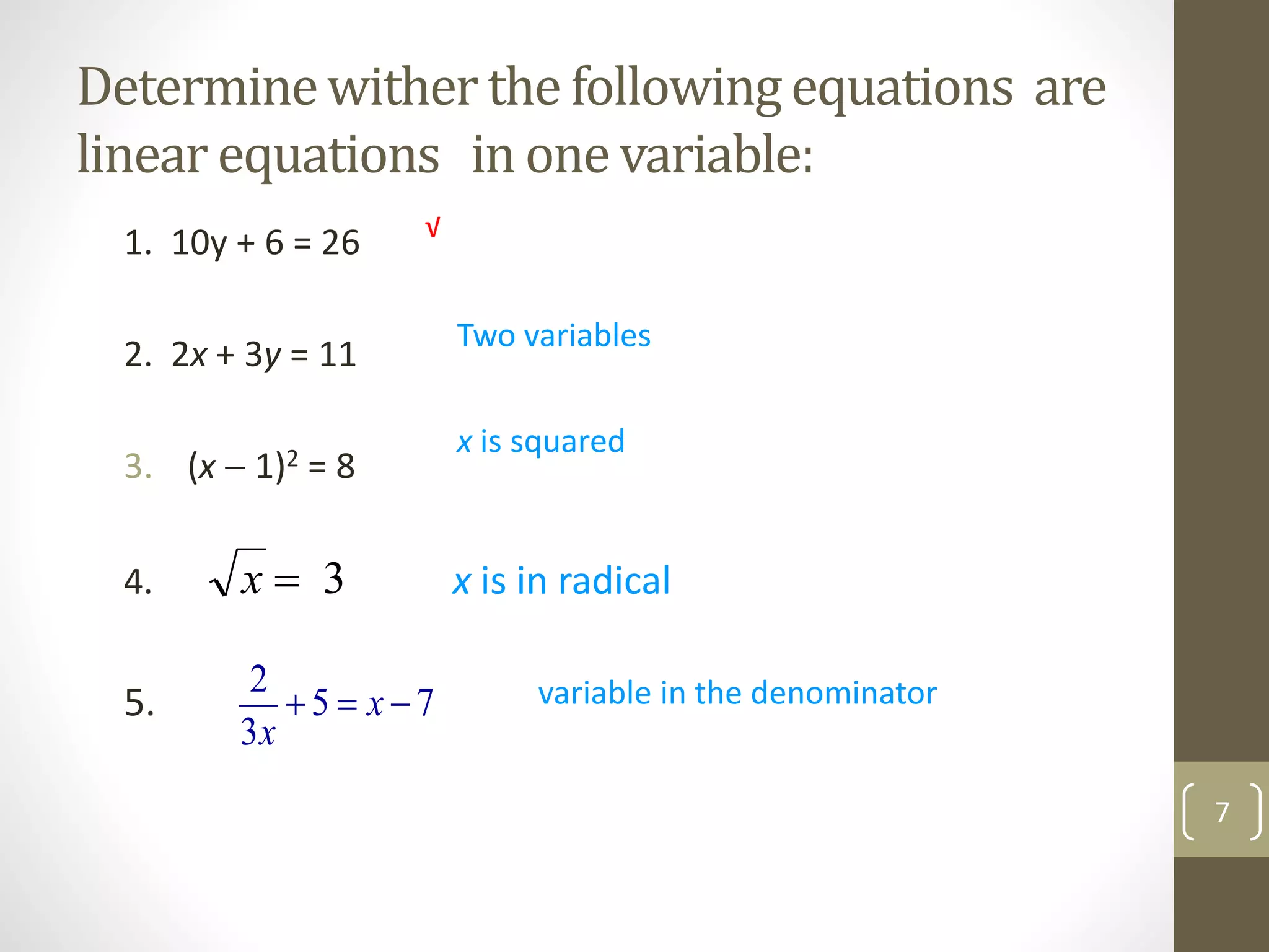 Determinewither the followingequations are
linear equations in one variable:
1. 10y + 6 = 26
2. 2x + 3y = 11
3. (x  1)2 = 8
4. x is in radical
5. 75
3
2
 x
x
Two variables
x is squared
variable in the denominator
√
7
3x
 