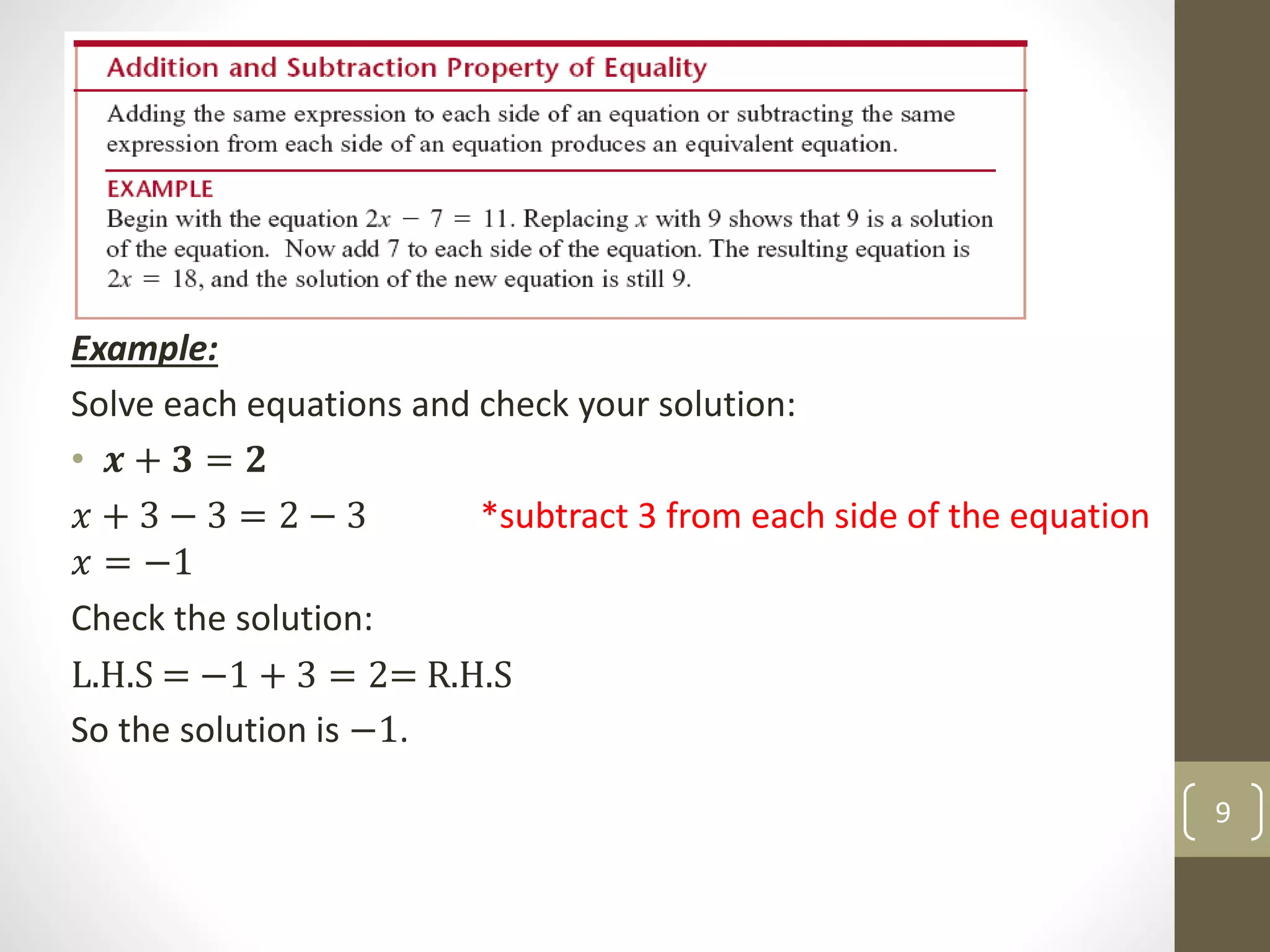 Example:
Solve each equations and check your solution:
• 𝒙 + 𝟑 = 𝟐
𝑥 + 3 − 3 = 2 − 3 *subtract 3 from each side of the equation
𝑥 = −1
Check the solution:
L.H.S = −1 + 3 = 2= R.H.S
So the solution is −1.
9
 