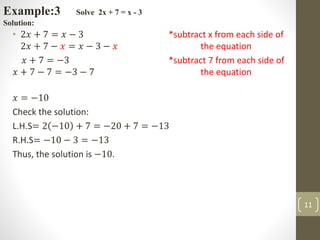 • 2𝑥 + 7 = 𝑥 − 3 *subtract x from each side of
2𝑥 + 7 − 𝑥 = 𝑥 − 3 − 𝑥 the equation
𝑥 + 7 = −3 *subtract 7 from each side of
𝑥 + 7 − 7 = −3 − 7 the equation
𝑥 = −10
Check the solution:
L.H.S= 2 −10 + 7 = −20 + 7 = −13
R.H.S= −10 − 3 = −13
Thus, the solution is −10.
Example:3 Solve 2x + 7 = x - 3
Solution:
11
 