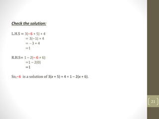 Check the solution:
L.H.S = 3(–6 + 5) + 4
= 3(–1) + 4
= 3 + 4
=1
R.H.S= 1 – 2(– 6 + 6)
=1 – 2(0)
=1
So,–6 is a solution of 3(x + 5) + 4 = 1 – 2(x + 6).
21
 