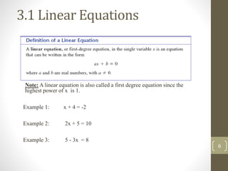 3.1 Linear Equations
Example 1: x + 4 = -2
Example 2: 2x + 5 = 10
Example 3: 5 - 3x = 8
Note: A linear equation is also called a first degree equation since the
highest power of x is 1.
6
 