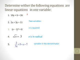 Determinewither the followingequations are
linear equations in one variable:
1. 10y + 6 = 26
2. 2x + 3y = 11
3. (x  1)2 = 8
4. x is in radical
5. 75
3
2
 x
x
Two variables
x is squared
variable in the denominator
√
7
3x
 