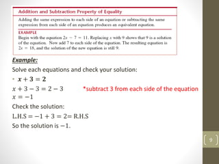 Example:
Solve each equations and check your solution:
• 𝒙 + 𝟑 = 𝟐
𝑥 + 3 − 3 = 2 − 3 *subtract 3 from each side of the equation
𝑥 = −1
Check the solution:
L.H.S = −1 + 3 = 2= R.H.S
So the solution is −1.
9
 