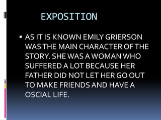 EXPOSITION
 AS IT IS KNOWN EMILY GRIERSON
WASTHE MAIN CHARACTER OFTHE
STORY. SHEWAS AWOMANWHO
SUFFERED A LOT BECAUSE HER
FATHER DID NOT LET HER GO OUT
TO MAKE FRIENDS AND HAVE A
OSCIAL LIFE.
 