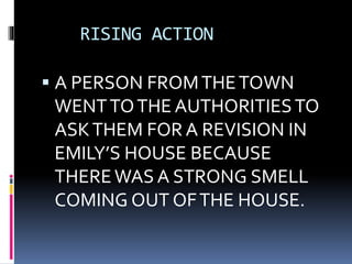 RISING ACTION
 A PERSON FROMTHETOWN
WENTTOTHE AUTHORITIESTO
ASKTHEM FOR A REVISION IN
EMILY’S HOUSE BECAUSE
THEREWAS A STRONG SMELL
COMING OUT OFTHE HOUSE.
 
