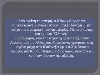  Από εκείνη τη στιγμή, ο Κύρος άρχισε να
συγκεντρώνει μεγάλες στρατιωτικές δυνάμεις, με
στόχο την ανατροπή του Αρταξέρξη. Μέσα σ' αυτές
και 13.000 Έλληνες
μισθοφόροι, υπό την στρατηγία του εξόριστου
Λακεδαιμόνιου Κλέαρχου. Ο επίλογος γράφεται στη
μεγάλη μάχη στα Κούναξα (401 π.Χ.), όπου ο
στρατός του Κύρου νίκησε, ο ίδιος όμως, σκοτώνεται
από τον ίδιο τον Αρταξέρξη.
 