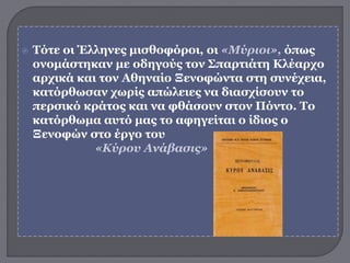  Τότε οι Έλληνες μισθοφόροι, οι «Μύριοι», όπως
ονομάστηκαν με οδηγούς τον Σπαρτιάτη Κλέαρχο
αρχικά και τον Αθηναίο Ξενοφώντα στη συνέχεια,
κατόρθωσαν χωρίς απώλειες να διασχίσουν το
περσικό κράτος και να φθάσουν στον Πόντο. Το
κατόρθωμα αυτό μας το αφηγείται ο ίδιος ο
Ξενοφών στο έργο του
«Κύρου Ανάβασις»
 