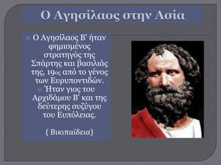  O Αγησίλαος Β' ήταν
φημισμένος
στρατηγός της
Σπάρτης και βασιλιάς
της, 19ος από το γένος
των Ευρυποντιδών.
 Ήταν γιος του
Αρχιδάμου Β' και της
δεύτερης συζύγου
του Ευπόλειας.
( Βικιπαίδεια)
 
