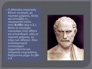  Ο Αθηναίος στρατηγός
Κόνων ναυπηγεί, με
περσικά χρήματα, πλοία
και συντρίβει το
σπαρτιατικό στόλο
στην Κνίδο (394 π.Χ.).
Μετά τη ναυμαχία
επιστρέφει στην Αθήνα
και ανοικοδομεί, πάλι με
περσικά χρήματα, τα
τείχη των Αθηνών. Νέοι
αντισπαρτιακοί
συνασπισμοί
σχηματίζονται και
πολεμικές επιχειρήσεις,
διεξάγονται μέχρι το 386
π.Χ
 