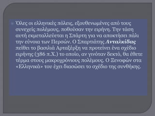  Όλες οι ελληνικές πόλεις, εξουθενωμένες από τους
συνεχείς πολέμους, ποθούσαν την ειρήνη. Την τάση
αυτή εκμεταλλεύεται η Σπάρτη για να αποκτήσει πάλι
την εύνοια των Περσών. Ο Σπαρτιάτης Ανταλκίδας
πείθει το βασιλιά Αρταξέρξη να προτείνει ένα σχέδιο
ειρήνης (386 π.Χ.) το οποίο, αν γινόταν δεκτό, θα έθετε
τέρμα στους μακροχρόνιους πολέμους. Ο Ξενοφών στα
«Ελληνικά» του έχει διασώσει το σχέδιο της συνθήκης.
 