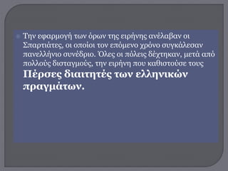  Την εφαρμογή των όρων της ειρήνης ανέλαβαν οι
Σπαρτιάτες, οι οποίοι τον επόμενο χρόνο συγκάλεσαν
πανελλήνιο συνέδριο. Όλες οι πόλεις δέχτηκαν, μετά από
πολλούς δισταγμούς, την ειρήνη που καθιστούσε τους
Πέρσες διαιτητές των ελληνικών
πραγμάτων.
 