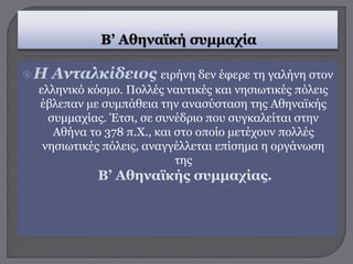 Η Ανταλκίδειος ειρήνη δεν έφερε τη γαλήνη στον
ελληνικό κόσμο. Πολλές ναυτικές και νησιωτικές πόλεις
έβλεπαν με συμπάθεια την ανασύσταση της Αθηναϊκής
συμμαχίας. Έτσι, σε συνέδριο που συγκαλείται στην
Αθήνα το 378 π.Χ., και στο οποίο μετέχουν πολλές
νησιωτικές πόλεις, αναγγέλλεται επίσημα η οργάνωση
της
Β’ Αθηναϊκής συμμαχίας.
 