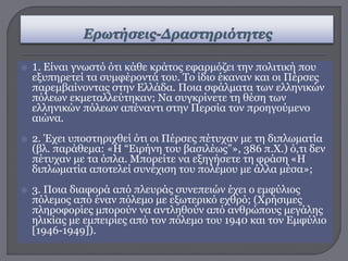  1. Είναι γνωστό ότι κάθε κράτος εφαρμόζει την πολιτική που
εξυπηρετεί τα συμφέροντά του. Το ίδιο έκαναν και οι Πέρσες
παρεμβαίνοντας στην Ελλάδα. Ποια σφάλματα των ελληνικών
πόλεων εκμεταλλεύτηκαν; Να συγκρίνετε τη θέση των
ελληνικών πόλεων απέναντι στην Περσία τον προηγούμενο
αιώνα.
 2. Έχει υποστηριχθεί ότι οι Πέρσες πέτυχαν με τη διπλωματία
(βλ. παράθεμα: «Η “Ειρήνη του βασιλέως”», 386 π.Χ.) ό,τι δεν
πέτυχαν με τα όπλα. Μπορείτε να εξηγήσετε τη φράση «Η
διπλωματία αποτελεί συνέχιση του πολέμου με άλλα μέσα»;
 3. Ποια διαφορά από πλευράς συνεπειών έχει ο εμφύλιος
πόλεμος από έναν πόλεμο με εξωτερικό εχθρό; (Χρήσιμες
πληροφορίες μπορούν να αντληθούν από ανθρώπους μεγάλης
ηλικίας με εμπειρίες από τον πόλεμο του 1940 και τον Εμφύλιο
[1946-1949]).
 
