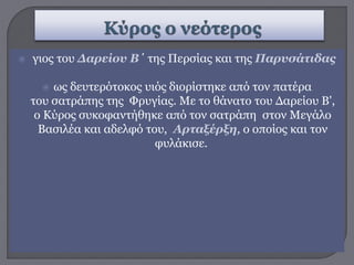  γιος του Δαρείου Β΄ της Περσίας και της Παρυσάτιδας
 ως δευτερότοκος υιός διορίστηκε από τον πατέρα
του σατράπης της Φρυγίας. Με το θάνατο του Δαρείου Β',
ο Κύρος συκοφαντήθηκε από τον σατράπη στον Μεγάλο
Βασιλέα και αδελφό του, Αρταξέρξη, ο οποίος και τον
φυλάκισε.
 