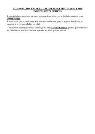 COMPARACIÓN ENTRE EL GASTO ENERGÉTICO DIARIO Y MIS
INGESTAS ENERGÉTICAS
La cantidad recomendada para una persona de mi edad con actividad moderada es de
3000 kcal/dia.
La actividad que yo realizo es más bien moderada-alta, pero la ingesta de calorías es
superior a la recomendada a mi edad.
Teniendo en cuenta que más o menos gasto unas 4451.85 Kcal/día, pienso que un recorte
de calorías me ayudaría bastante a perder los kilos que me sobran.
 