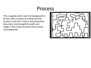 Process
This is vaguely what I want my background to
be like, when it comes to making my final
product, to do this I made a new photoshop
document, and changed the width and
height, I then chose the pencil tool to draw
my background