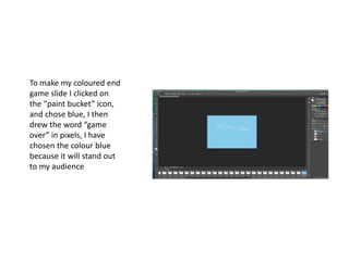 To make my coloured end
game slide I clicked on
the “paint bucket” icon,
and chose blue, I then
drew the word “game
over” in pixels, I have
chosen the colour blue
because it will stand out
to my audience