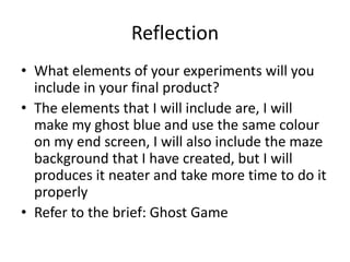 Reflection
• What elements of your experiments will you
include in your final product?
• The elements that I will include are, I will
make my ghost blue and use the same colour
on my end screen, I will also include the maze
background that I have created, but I will
produces it neater and take more time to do it
properly
• Refer to the brief: Ghost Game