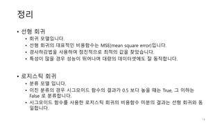 정리
• 선형 회귀
• 회귀 모델입니다.
• 선형 회귀의 대표적인 비용함수는 MSE(mean square error)입니다.
• 경사하강법을 사용하여 점진적으로 최적의 값을 찾았습니다.
• 특성이 많을 경우 성능이 뛰어나며 대량의 데이터셋에도 잘 동작합니다.
• 로지스틱 회귀
• 분류 모델 입니다.
• 이진 분류의 경우 시그모이드 함수의 결과가 0.5 보다 높을 때는 True, 그 이하는
False 로 분류합니다.
• 시그모이드 함수를 사용한 로지스틱 회귀의 비용함수 미분의 결과는 선형 회귀와 동
일합니다.
14
 