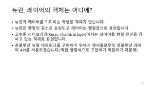 뉴런, 레이어의 객체는 어디에?
• 뉴런과 레이어를 의미하는 특별한 객체가 없습니다.
• 뉴런은 행렬의 원소로 표현되고 레이어는 행렬곱으로 표현됩니다.
• 고수준 라이브러리(Keras, tf.contrib.layer)에서는 레이어를 행렬 연산을 감
싸고 있는 객체로 표현합니다.
• 콘볼루션 뉴럴 네트워크를 구현하기 위해서 텐서플로우의 콘볼루션 레이
어 API를 사용하겠습니다.(직접 행렬식으로 구현하기 복잡하기 때문에)
27
 