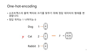 One-hot-encoding
• 소프트맥스의 출력 벡터와 크기를 맞추기 위해 정답 데이터의 형태를 변
경합니다.
• 정답 위치는 1 나머지는 0
43
𝑦" =
0.59
0.26
0.15
Dog 1
Cat 2
Rabbit 3
1
0
0
0
1
0
0
0
1
𝒚
 