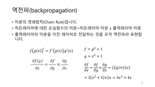 역전파(backpropagation)
• 미분의 연쇄법칙(Chain Rule)입니다.
• 히든레이어에 대한 손실함수의 미분=히든레이어 미분 x 출력레이어 미분
• 출력레이어의 미분을 이전 레이어로 전달하는 것을 오차 역전파라 표현합
니다.
48
𝑓 𝑔 𝑥
Ž
= 𝑓Ž 𝑔 𝑥 𝑔′(𝑥) 𝑓 = 𝑔1 + 1
𝑔 = 𝑥1 + 1
𝜕𝑓
𝜕𝑥
=
𝜕𝑓
𝜕𝑔
×
𝜕𝑔
𝜕𝑥
= 2𝑔 × 2𝑥
= 2 𝑥1 + 1 ×2𝑥 = 4𝑥Y + 4𝑥
 