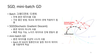 SGD, mini-batch GD
• Batch 그래디언트 디센트
• 전체 훈련 데이터를 사용
• 가장 좋은 방법, 대규모 데이터 셋에 적용하기 힘
듬
• SGD(Stochastic Gradient Descent):
• 훈련 데이터 하나씩 사용
• 빠른 학습 가능, 노이즈 데이터로 인해 변동이 큼
• mini-batch GD
• 훈련 데이터를 조금씩 나누어 사용
• Batch 와 SGD의 절충안으로 일정 개수의 데이터
를 이용하여 학습
50
 