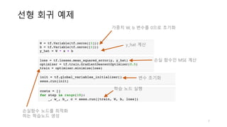 선형 회귀 예제
7
변수 초기화
학습 노드 실행
가중치 W, b 변수를 0으로 초기화
y_hat 계산
손실 함수인 MSE 계산
손실함수 노드를 최적화
하는 학습노드 생성
 