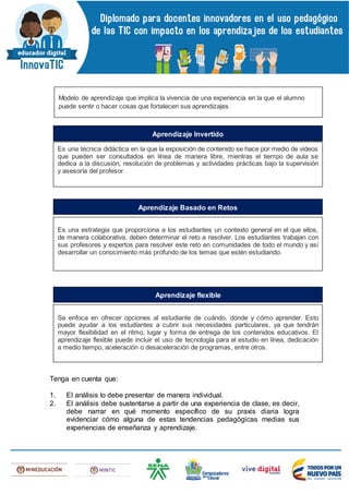 Tenga en cuenta que:
1. El análisis lo debe presentar de manera individual.
2. El análisis debe sustentarse a partir de una experiencia de clase, es decir,
debe narrar en qué momento específico de su praxis diaria logra
evidenciar cómo alguna de estas tendencias pedagógicas medias sus
experiencias de enseñanza y aprendizaje.
Modelo de aprendizaje que implica la vivencia de una experiencia en la que el alumno
puede sentir o hacer cosas que fortalecen sus aprendizajes.
Es una técnica didáctica en la que la exposición de contenido se hace por medio de videos
que pueden ser consultados en línea de manera libre, mientras el tiempo de aula se
dedica a la discusión, resolución de problemas y actividades prácticas bajo la supervisión
y asesoría del profesor.
Aprendizaje Invertido
Es una estrategia que proporciona a los estudiantes un contexto general en el que ellos,
de manera colaborativa, deben determinar el reto a resolver. Los estudiantes trabajan con
sus profesores y expertos para resolver este reto en comunidades de todo el mundo y así
desarrollar un conocimiento más profundo de los temas que estén estudiando.
Aprendizaje Basado en Retos
Se enfoca en ofrecer opciones al estudiante de cuándo, dónde y cómo aprender. Esto
puede ayudar a los estudiantes a cubrir sus necesidades particulares, ya que tendrán
mayor flexibilidad en el ritmo, lugar y forma de entrega de los contenidos educativos. El
aprendizaje flexible puede incluir el uso de tecnología para el estudio en línea, dedicación
a medio tiempo, aceleración o desaceleración de programas, entre otros.
Aprendizaje flexible
 