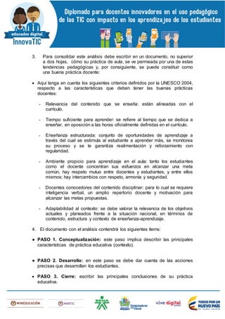 3. Para consolidar este análisis debe escribir en un documento, no superior
a dos hojas, cómo su práctica de aula, se ve permeada por una de estas
tendencias pedagógicas y, por consiguiente, se puede constituir como
una buena práctica docente:
 Aquí tenga en cuenta los siguientes criterios definidos por la UNESCO 2004,
respecto a las características que deben tener las buenas prácticas
docentes:
- Relevancia del contenido que se enseña: están alineadas con el
currículo.
- Tiempo suficiente para aprender: se refiere al tiempo que se dedica a
enseñar, en oposición a las horas oficialmente definidas en el currículo.
- Enseñanza estructurada: conjunto de oportunidades de aprendizaje a
través del cual se estimula al estudiante a aprender más, se monitorea
su proceso y se le garantiza realimentación y reforzamiento con
regularidad.
- Ambiente propicio para aprendizaje en el aula: tanto los estudiantes
como el docente concentran sus esfuerzos en alcanzar una meta
común, hay respeto mutuo entre docentes y estudiantes, y entre ellos
mismos; hay intercambios con respeto, armonía y seguridad.
- Docentes conocedores del contenido disciplinar: para lo cual se requiere
inteligencia verbal, un amplio repertorio docente y motivación para
alcanzar las metas propuestas.
- Adaptabilidad al contexto: se debe valorar la relevancia de los objetivos
actuales y planeados frente a la situación nacional, en términos de
contenido, estructura y contexto de enseñanza-aprendizaje.
4. El documento con el análisis contendrá los siguientes ítems:
● PASO 1. Conceptualización: este paso implica describir las principales
características de práctica educativa (contexto).
● PASO 2. Desarrollo: en este paso se debe dar cuenta de las acciones
precisas que desarrollan los estudiantes.
 PASO 3. Cierre: escribir las principales conclusiones de su práctica
educativa.
 