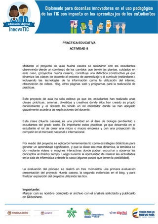 PRACTICA EDUCATIVA
ACTIVIDAD 8
Mediante el proyecto de aula huerta casera se realizaron con los estudiantes
observando desde un comienzo de los cambios que tienen las plantas, cuidados en
este caso, (proyectos huerta casera), constituye una didáctica constructiva ya que
dinamiza las clases de acuerdo al proceso de aprendizaje y al currículo (estándares),
incluyendo las tecnologías de la información como la utilización del internet,
observación de videos, blog, otras páginas web y programas para la realización de
prácticas.
Este proyecto de aula ha sido exitoso ya que los estudiantes han realizado unas
clases prácticas, amenas, divertidas y creativas donde ellos han creado su propio
conocimiento y el docente ha tenido un rol orientador donde se han apoyado
grupalmente acorde a las explicaciones del docente.
Esta clase (Huerta casera), es una prioridad en el área de biología (ambiental) a
estudiantes del grado sexto. Es importante estas prácticas ya que desarrolla en el
estudiante el rol de crear una micro o macro empresa y con una proyección de
competir en el mercado nacional e internacional.
Por medio del proyecto se aplicaron herramientas tic como estrategias didácticas para
generar un aprendizaje significativo, y que la clase sea más dinámica, la temática se
dio mediante videos e imagines interactivas donde podrán escuchar y observar los
conceptos al mismo tiempo. Luego tuvieron la oportunidad de realizar las actividades
en la sala de informática o desde la casa (algunos pocos que tienen la posibilidad).
La evaluación del proceso se realizó en tres momentos una primera evaluación
presentación del proyecto Huerta casera, la segunda evidencias en el blog, y para
finalizar exposición del proyecto utilizando las tics.
Importante:
Marcar con su nombre completo el archivo con el análisis solicitado y publicarlo
en Slideshare.
 