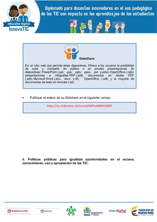  Publique el enlace de su Slidshare en el siguiente campo:
ii. Políticas públicas para igualdad oportunidades en el acceso,
conocimiento, uso y apropiación de las TIC.
SlideShare:
Es un sitio web que permite alojar diapositivas. Ofrece a los usuarios la posibilidad
de subir y compartir en público o en privado presentaciones de
diapositivas: PowerPoint (.ppt, .pps, .pptx, .ppsx, .pot y.potx), OpenOffice (.odp);
presentaciones e infografías PDF (.pdf); documentos en Adobe PDF
(.pdf), Microsoft Word (.doc, .docx y.rtf), OpenOffice (.odt) y la mayoría de
documentos de texto sin formato (.txt).
https://es.slideshare.net/secret/MiPUzKMAYQSf8Y
 