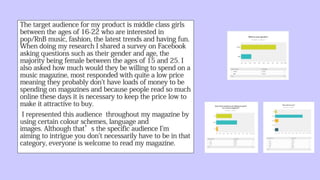 The target audience for my product is middle
class girls between the ages of 16-22 who are
interested in pop/RnB music, fashion,
the latest trends and having fun. When doing
my research I shared a survey on Facebook
asking questions such as their gender and age,
the majority being female between the ages of
15 and 25. I also asked how much would they
be willing to spend on a music magazine, most
responded with quite a low price meaning they
probably don't have loads of money to be
spending on magazines and because people read
so much online these days it is necessary to
keep the price low to make it attractive to buy.
I represented this audience throughout my
magazine by using certain colour
schemes, language and images. Although that’s
the specific audience I'm aiming to intrigue you
don't necessarily have to be in that
category, everyone is welcome to read my
magazine.
 