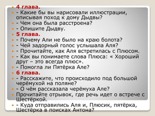  4 глава.
 - Какие бы вы нарисовали иллюстрации,
описывая поход к дому Дыдвы?
 - Чем она была расстроена?
 - Опишите Дыдву.
 5 глава.
 - Почему Али не было на краю болота?
 - Чей задорный голос услышала Аля?
 - Прочитайте, как Аля встретилась с Плюсом.
 - Как вы понимаете слова Плюса: « Хороший
друг – это всегда плюс».
 - Помогла ли Пятёрка Але?
 6 глава.
 - Расскажите, что происходило под большой
черёмухой на поляне?
 - О чём рассказала черёмуха Але?
 Прочитайте отрывок, где речь идет о встрече с
Шестёркой.
 - Куда отправились Аля и, Плюсик, пятёрка,
Шестёрка в поисках Антона?
 