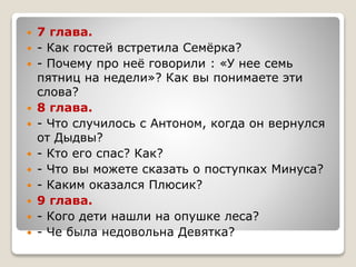  7 глава.
 - Как гостей встретила Семёрка?
 - Почему про неё говорили : «У нее семь
пятниц на недели»? Как вы понимаете эти
слова?
 8 глава.
 - Что случилось с Антоном, когда он вернулся
от Дыдвы?
 - Кто его спас? Как?
 - Что вы можете сказать о поступках Минуса?
 - Каким оказался Плюсик?
 9 глава.
 - Кого дети нашли на опушке леса?
 - Че была недовольна Девятка?
 