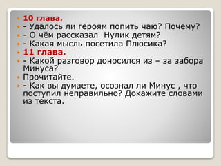  10 глава.
 - Удалось ли героям попить чаю? Почему?
 - О чём рассказал Нулик детям?
 - Какая мысль посетила Плюсика?
 11 глава.
 - Какой разговор доносился из – за забора
Минуса?
 Прочитайте.
 - Как вы думаете, осознал ли Минус , что
поступил неправильно? Докажите словами
из текста.
 