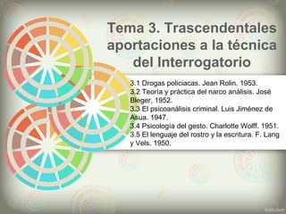 Tema 3. Trascendentales
aportaciones a la técnica
del Interrogatorio
3.1 Drogas policiacas. Jean Rolin. 1953.
3.2 Teoría y práctica del narco análisis. José
Bleger, 1952.
3.3 El psicoanálisis criminal. Luis Jiménez de
Asua. 1947.
3.4 Psicología del gesto. Charlotte Wolff. 1951.
3.5 El lenguaje del rostro y la escritura. F. Lang
y Vels. 1950.
 