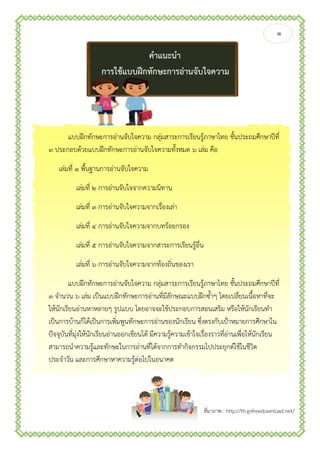 ๑
ที่มาภาพ : http://th.gofreedownload.net/
คาแนะนา
การใช้แบบฝึกทักษะการอ่านจับใจความ
แบบฝึกทักษะการอ่านจับใจความ กลุ่มสาระการเรียนรู้ภาษาไทย ชั้นประถมศึกษาปีที่
๓ ประกอบด้วยแบบฝึกทักษะการอ่านจับใจความทั้งหมด ๖ เล่ม คือ
เล่มที่ ๑ พื้นฐานการอ่านจับใจความ
เล่มที่ ๒ การอ่านจับใจจากความนิทาน
เล่มที่ ๓ การอ่านจับใจความจากเรื่องเล่า
เล่มที่ ๔ การอ่านจับใจความจากบทร้อยกรอง
เล่มที่ ๕ การอ่านจับใจความจากสาระการเรียนรู้อื่น
เล่มที่ ๖ การอ่านจับใจความจากท้องถิ่นของเรา
แบบฝึกทักษะการอ่านจับใจความ กลุ่มสาระการเรียนรู้ภาษาไทย ชั้นประถมศึกษาปีที่
๓ จานวน ๖ เล่ม เป็นแบบฝึกทักษะการอ่านที่มีลักษณะแบบฝึกซ้าๆ โดยเปลี่ยนเนื้อหาที่จะ
ให้นักเรียนอ่านหาหลายๆ รูปแบบ โดยอาจจะใช้ประกอบการสอนเสริม หรือให้นักเรียนทา
เป็นการบ้านก็ได้เป็นการเพิ่มพูนทักษะการอ่านของนักเรียน ซึ่งตรงกับเป้าหมายการศึกษาใน
ปัจจุบันที่มุ่งให้นักเรียนอ่านออกเขียนได้ มีความรู้ความเข้าใจเรื่องราวที่อ่านเพื่อให้นักเรียน
สามารถนาความรู้และทักษะในการอ่านที่ได้จากการทากิจกรรมไปประยุกต์ใช้ในชีวิต
ประจาวัน และการศึกษาหาความรู้ต่อไปในอนาคต
 