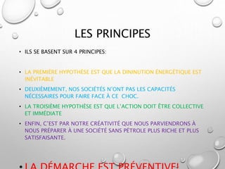 LES PRINCIPES
• ILS SE BASENT SUR 4 PRINCIPES:
• LA PREMIÈRE HYPOTHÈSE EST QUE LA DININUTION ÉNERGÉTIQUE EST
INÉVITABLE
• DEUXIÈMEMENT, NOS SOCIÉTÉS N’ONT PAS LES CAPACITÉS
NÉCESSAIRES POUR FAIRE FACE À CE CHOC.
• LA TROISIÈME HYPOTHÈSE EST QUE L’ACTION DOIT ÊTRE COLLECTIVE
ET IMMÉDIATE
• ENFIN, C’EST PAR NOTRE CRÉATIVITÉ QUE NOUS PARVIENDRONS À
NOUS PRÉPARER À UNE SOCIÉTÉ SANS PÉTROLE PLUS RICHE ET PLUS
SATISFAISANTE.
 