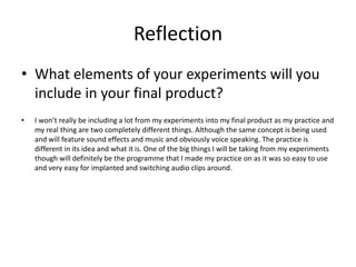 Reflection
• What elements of your experiments will you
include in your final product?
• I won’t really be including a lot from my experiments into my final product as my practice and
my real thing are two completely different things. Although the same concept is being used
and will feature sound effects and music and obviously voice speaking. The practice is
different in its idea and what it is. One of the big things I will be taking from my experiments
though will definitely be the programme that I made my practice on as it was so easy to use
and very easy for implanted and switching audio clips around.
 